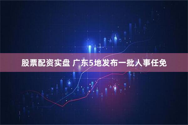 股票配资实盘 广东5地发布一批人事任免