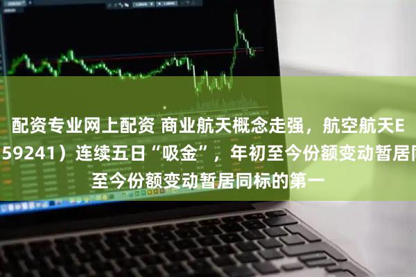 配资专业网上配资 商业航天概念走强，航空航天ETF天弘（159241）连续五日“吸金”，年初至今份额变动暂居同标的第一