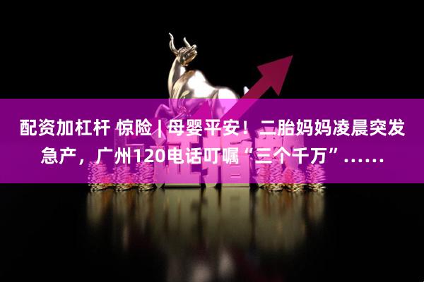 配资加杠杆 惊险 | 母婴平安！二胎妈妈凌晨突发急产，广州120电话叮嘱“三个千万”……