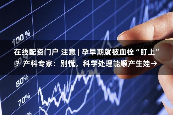 在线配资门户 注意 | 孕早期就被血栓“盯上”？产科专家：别慌，科学处理能顺产生娃→