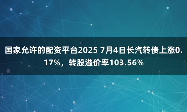 国家允许的配资平台2025 7月4日长汽转债上涨0.17%，转股溢价率103.56%