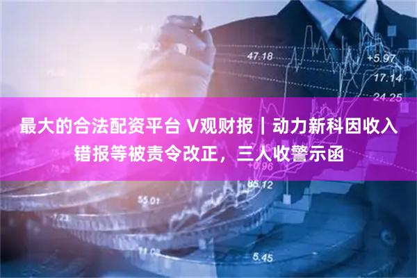 最大的合法配资平台 V观财报｜动力新科因收入错报等被责令改正，三人收警示函