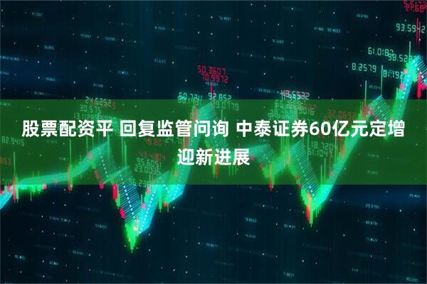 股票配资平 回复监管问询 中泰证券60亿元定增迎新进展