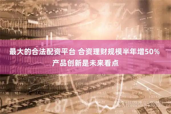 最大的合法配资平台 合资理财规模半年增50% 产品创新是未来看点