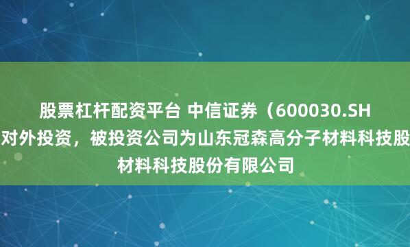 股票杠杆配资平台 中信证券（600030.SH）新增一起对外投资，被投资公司为山东冠森高分子材料科技股份有限公司