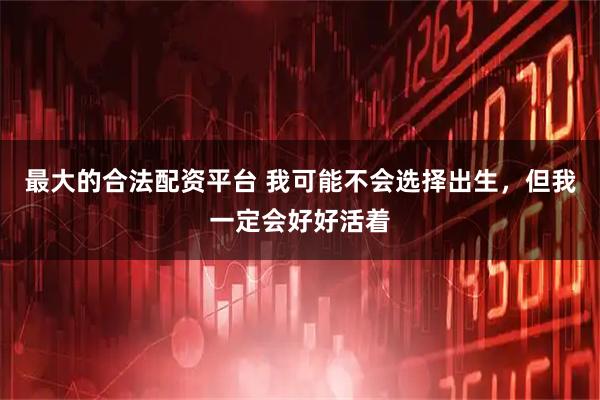 最大的合法配资平台 我可能不会选择出生，但我一定会好好活着