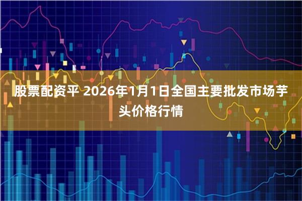 股票配资平 2026年1月1日全国主要批发市场芋头价格行情